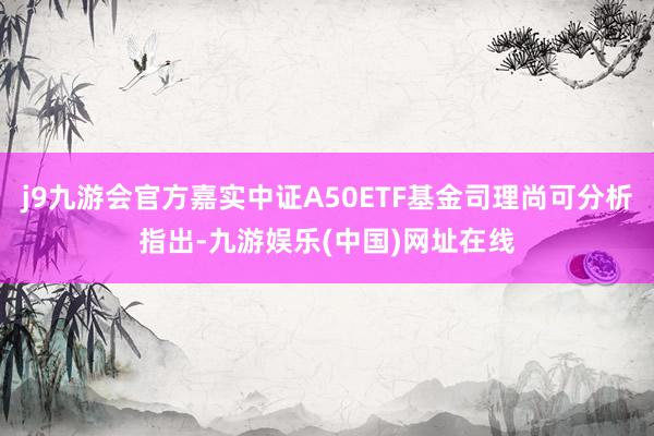 j9九游会官方嘉实中证A50ETF基金司理尚可分析指出-九游娱乐(中国)网址在线