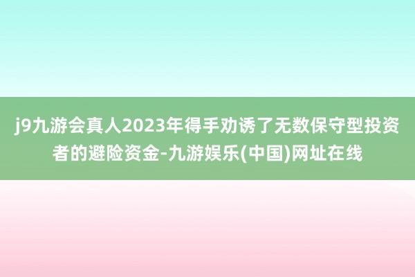 j9九游会真人2023年得手劝诱了无数保守型投资者的避险资金-九游娱乐(中国)网址在线