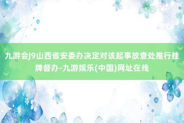 九游会J9山西省安委办决定对该起事故查处推行挂牌督办-九游娱乐(中国)网址在线