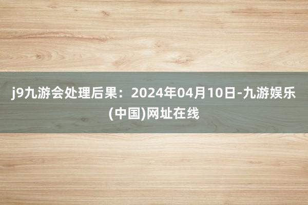 j9九游会处理后果：2024年04月10日-九游娱乐(中国)网址在线