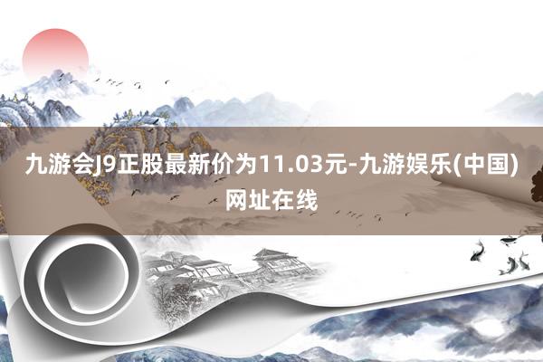 九游会J9正股最新价为11.03元-九游娱乐(中国)网址在线