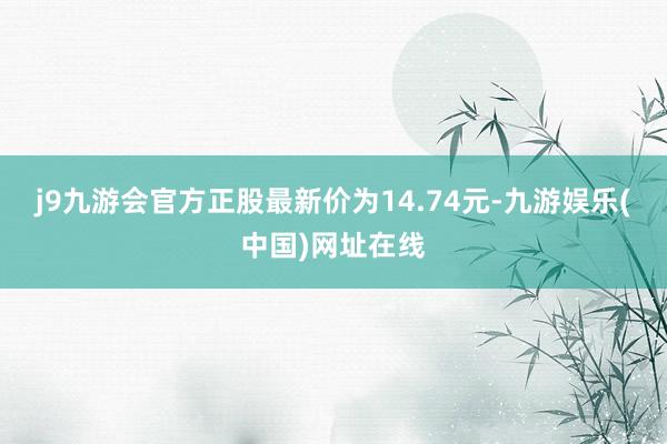 j9九游会官方正股最新价为14.74元-九游娱乐(中国)网址在线