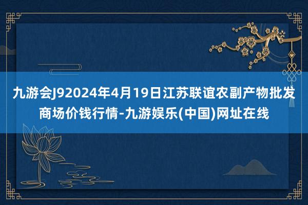 九游会J92024年4月19日江苏联谊农副产物批发商场价钱行情-九游娱乐(中国)网址在线