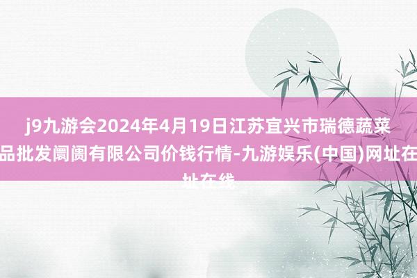 j9九游会2024年4月19日江苏宜兴市瑞德蔬菜果品批发阛阓有限公司价钱行情-九游娱乐(中国)网址在线