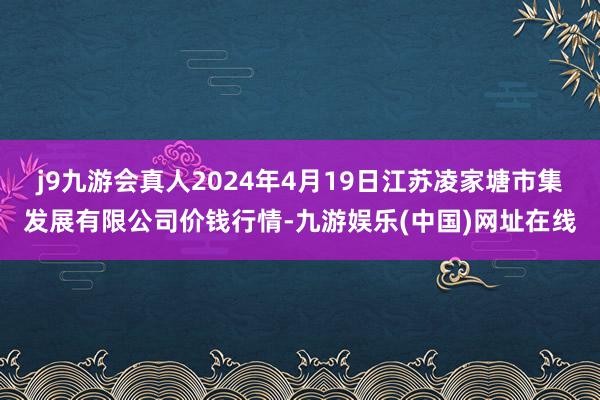 j9九游会真人2024年4月19日江苏凌家塘市集发展有限公司价钱行情-九游娱乐(中国)网址在线