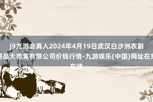 j9九游会真人2024年4月19日武汉白沙洲农副居品大市集有限公司价钱行情-九游娱乐(中国)网址在线