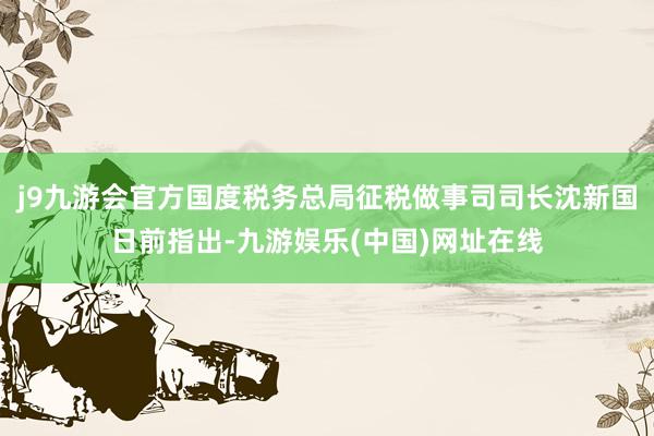 j9九游会官方国度税务总局征税做事司司长沈新国日前指出-九游娱乐(中国)网址在线