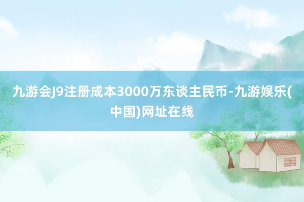 九游会J9注册成本3000万东谈主民币-九游娱乐(中国)网址在线