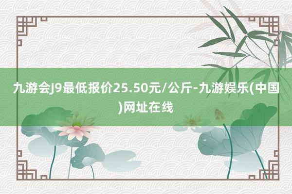 九游会J9最低报价25.50元/公斤-九游娱乐(中国)网址在线