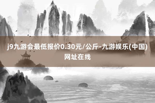 j9九游会最低报价0.30元/公斤-九游娱乐(中国)网址在线