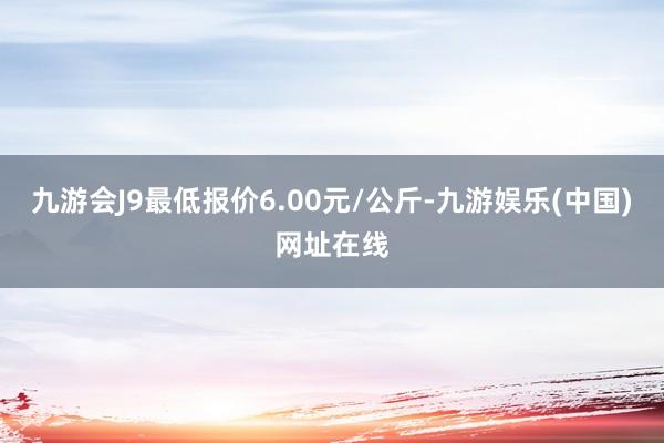 九游会J9最低报价6.00元/公斤-九游娱乐(中国)网址在线