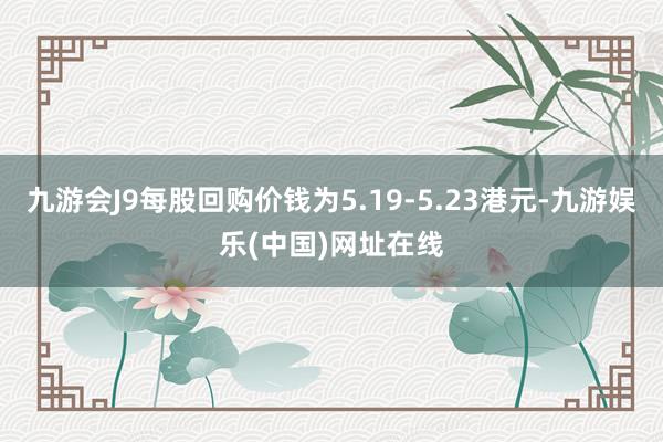 九游会J9每股回购价钱为5.19-5.23港元-九游娱乐(中国)网址在线