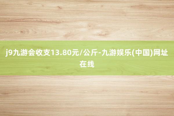 j9九游会收支13.80元/公斤-九游娱乐(中国)网址在线