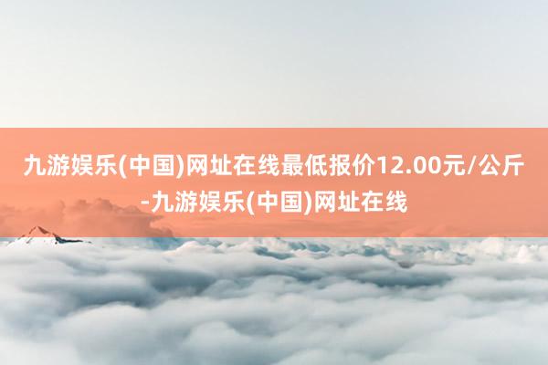 九游娱乐(中国)网址在线最低报价12.00元/公斤-九游娱乐(中国)网址在线