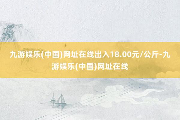 九游娱乐(中国)网址在线出入18.00元/公斤-九游娱乐(中国)网址在线