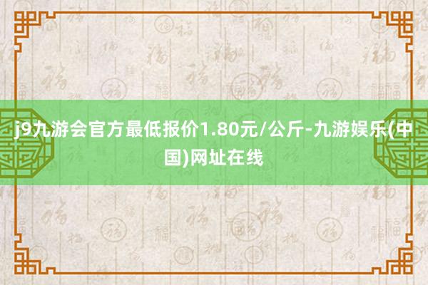 j9九游会官方最低报价1.80元/公斤-九游娱乐(中国)网址在线