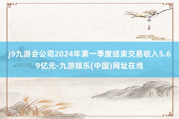 j9九游会公司2024年第一季度结束交易收入5.69亿元-九游娱乐(中国)网址在线