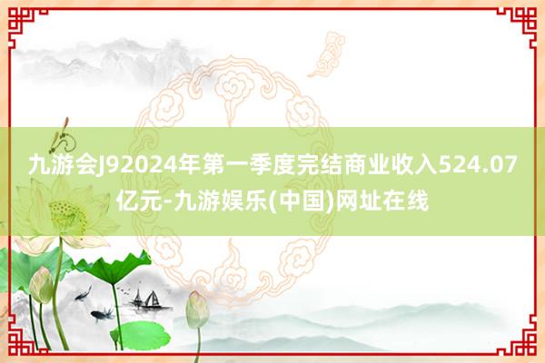 九游会J92024年第一季度完结商业收入524.07亿元-九游娱乐(中国)网址在线