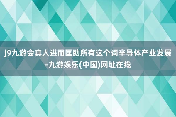 j9九游会真人进而匡助所有这个词半导体产业发展-九游娱乐(中国)网址在线