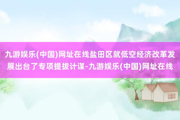 九游娱乐(中国)网址在线盐田区就低空经济改革发展出台了专项提拔计谋-九游娱乐(中国)网址在线