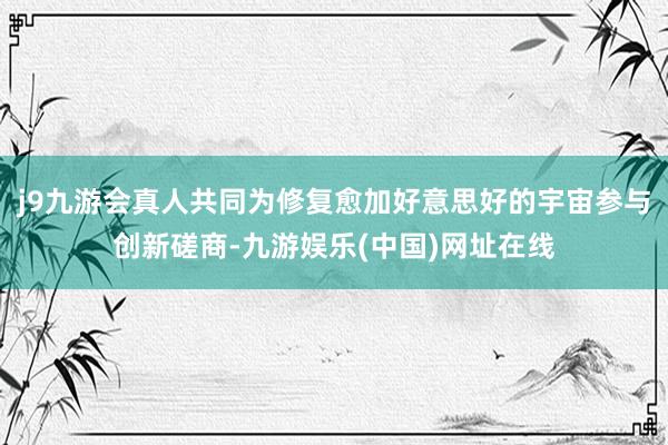 j9九游会真人共同为修复愈加好意思好的宇宙参与创新磋商-九游娱乐(中国)网址在线