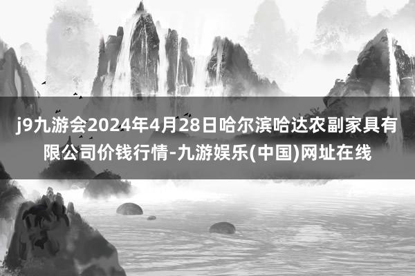 j9九游会2024年4月28日哈尔滨哈达农副家具有限公司价钱行情-九游娱乐(中国)网址在线