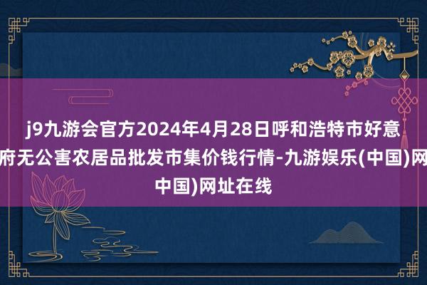 j9九游会官方2024年4月28日呼和浩特市好意思通首府无公害农居品批发市集价钱行情-九游娱乐(中国)网址在线