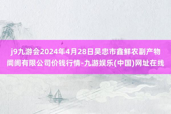 j9九游会2024年4月28日吴忠市鑫鲜农副产物阛阓有限公司价钱行情-九游娱乐(中国)网址在线