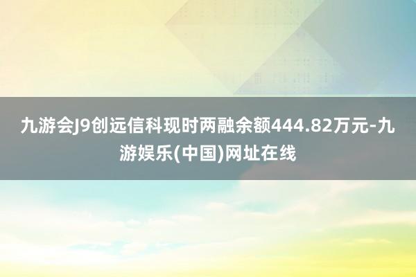 九游会J9创远信科现时两融余额444.82万元-九游娱乐(中国)网址在线