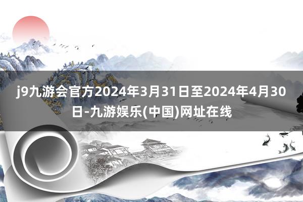 j9九游会官方2024年3月31日至2024年4月30日-九游娱乐(中国)网址在线