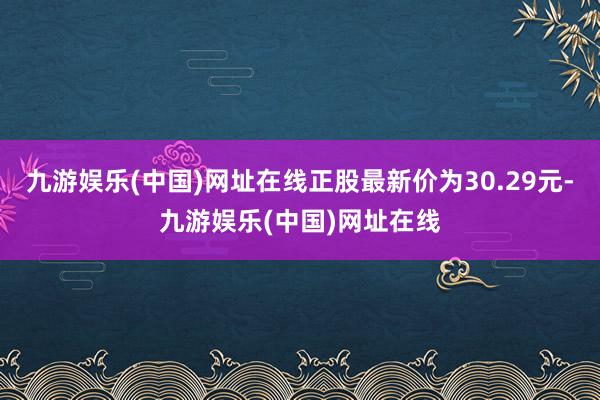 九游娱乐(中国)网址在线正股最新价为30.29元-九游娱乐(中国)网址在线