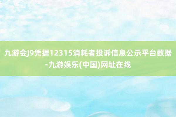 九游会J9凭据12315消耗者投诉信息公示平台数据-九游娱乐(中国)网址在线