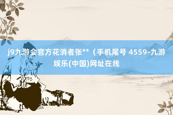 j9九游会官方花消者张**（手机尾号 4559-九游娱乐(中国)网址在线