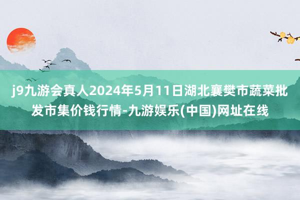 j9九游会真人2024年5月11日湖北襄樊市蔬菜批发市集价钱行情-九游娱乐(中国)网址在线