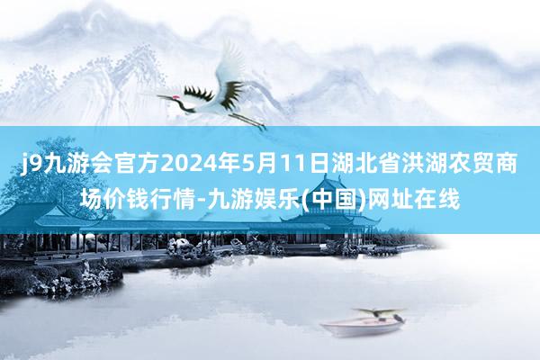 j9九游会官方2024年5月11日湖北省洪湖农贸商场价钱行情-九游娱乐(中国)网址在线