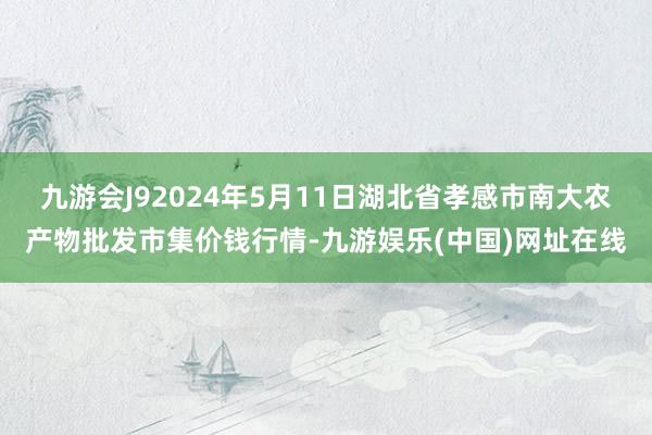 九游会J92024年5月11日湖北省孝感市南大农产物批发市集价钱行情-九游娱乐(中国)网址在线