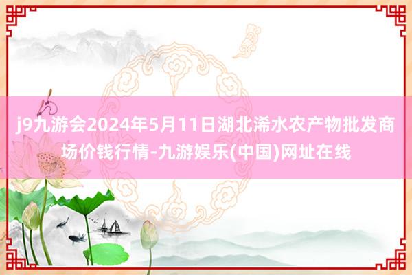 j9九游会2024年5月11日湖北浠水农产物批发商场价钱行情-九游娱乐(中国)网址在线