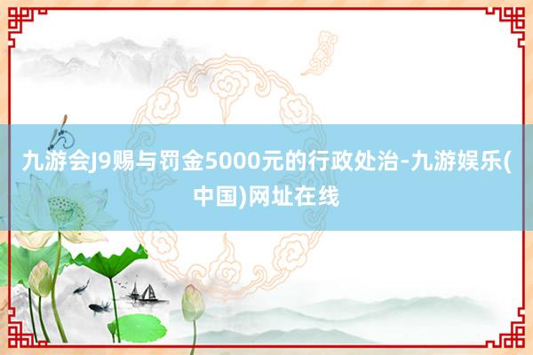 九游会J9赐与罚金5000元的行政处治-九游娱乐(中国)网址在线