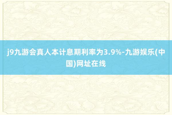 j9九游会真人本计息期利率为3.9%-九游娱乐(中国)网址在线