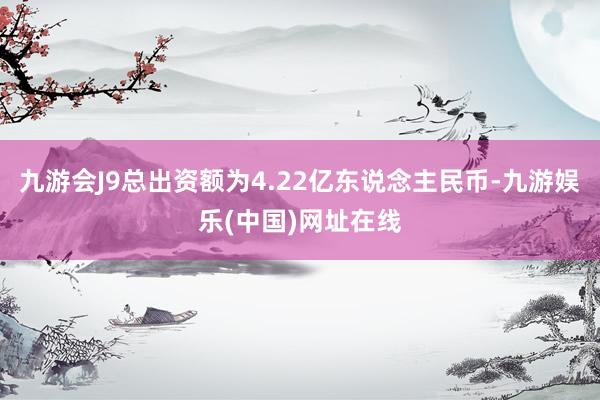 九游会J9总出资额为4.22亿东说念主民币-九游娱乐(中国)网址在线