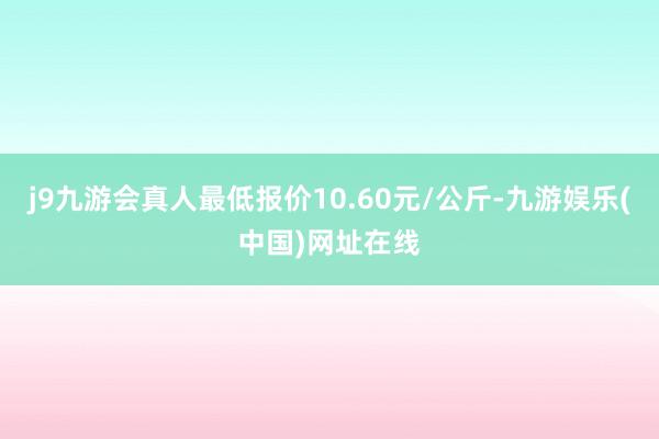 j9九游会真人最低报价10.60元/公斤-九游娱乐(中国)网址在线