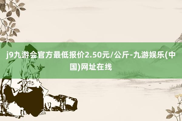 j9九游会官方最低报价2.50元/公斤-九游娱乐(中国)网址在线