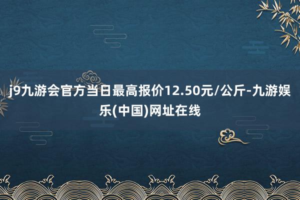 j9九游会官方当日最高报价12.50元/公斤-九游娱乐(中国)网址在线