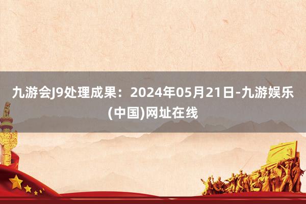 九游会J9处理成果：2024年05月21日-九游娱乐(中国)网址在线