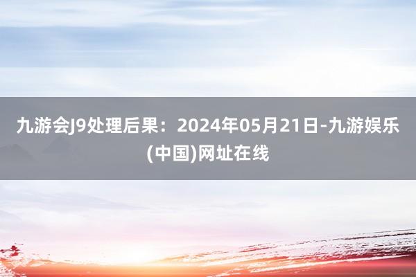 九游会J9处理后果：2024年05月21日-九游娱乐(中国)网址在线