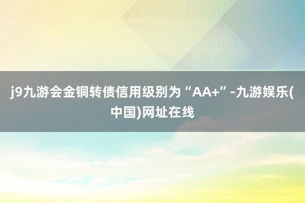 j9九游会金铜转债信用级别为“AA+”-九游娱乐(中国)网址在线