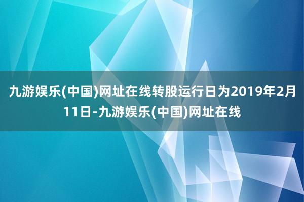 九游娱乐(中国)网址在线转股运行日为2019年2月11日-九游娱乐(中国)网址在线