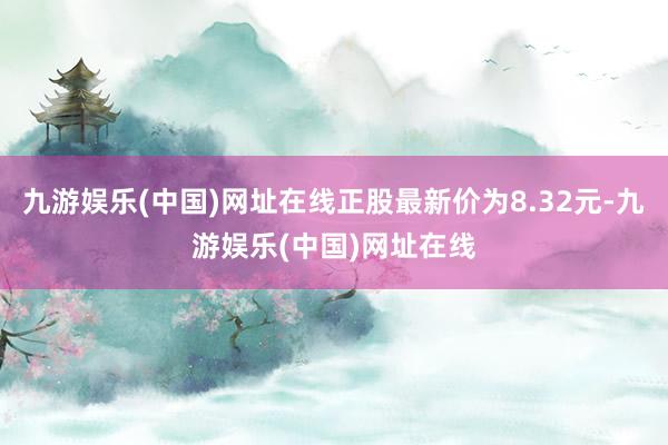 九游娱乐(中国)网址在线正股最新价为8.32元-九游娱乐(中国)网址在线