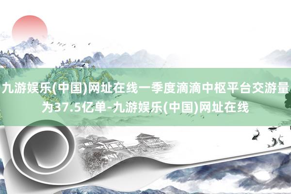 九游娱乐(中国)网址在线一季度滴滴中枢平台交游量为37.5亿单-九游娱乐(中国)网址在线