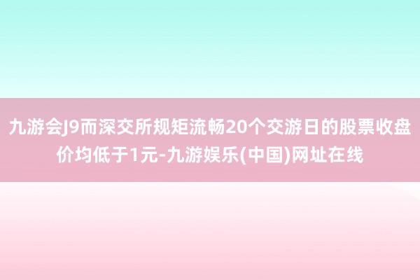 九游会J9而深交所规矩流畅20个交游日的股票收盘价均低于1元-九游娱乐(中国)网址在线